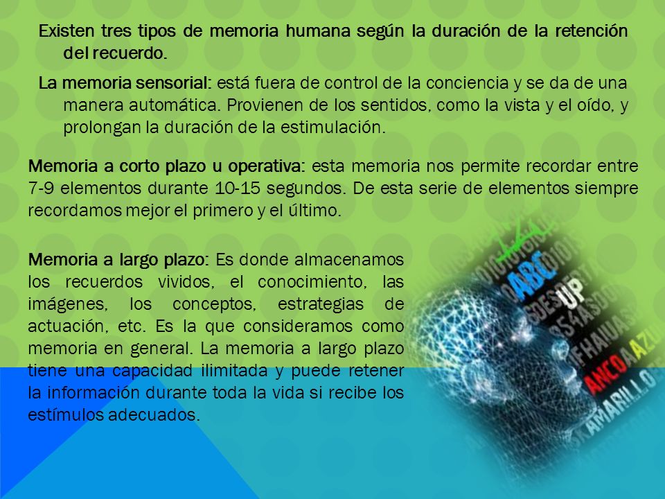 Existen tres tipos de memoria humana según la duración de la retención del recuerdo. La memoria sensorial: está fuera de control de la conciencia y se da de una manera automática. Provienen de los sentidos, como la vista y el oído, y prolongan la duración de la estimulación.