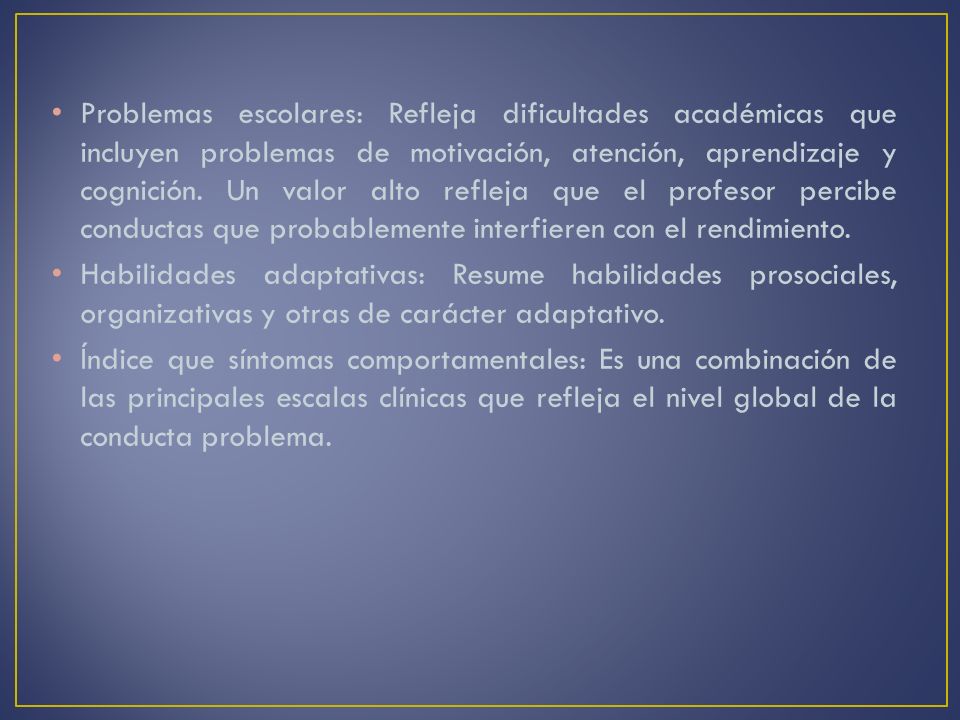 Problemas escolares: Refleja dificultades académicas que incluyen problemas de motivación, atención, aprendizaje y cognición. Un valor alto refleja que el profesor percibe conductas que probablemente interfieren con el rendimiento.