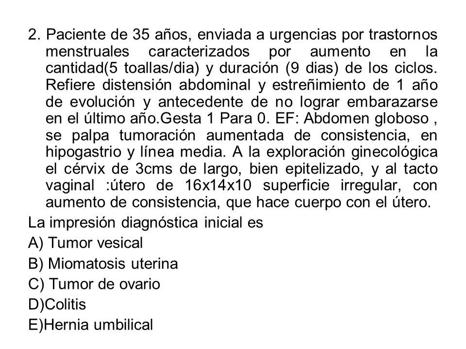 2. Paciente de 35 años, enviada a urgencias por trastornos menstruales caracterizados por aumento en la cantidad(5 toallas/dia) y duración (9 dias) de los ciclos. Refiere distensión abdominal y estreñimiento de 1 año de evolución y antecedente de no lograr embarazarse en el último año.Gesta 1 Para 0. EF: Abdomen globoso , se palpa tumoración aumentada de consistencia, en hipogastrio y línea media. A la exploración ginecológica el cérvix de 3cms de largo, bien epitelizado, y al tacto vaginal :útero de 16x14x10 superficie irregular, con aumento de consistencia, que hace cuerpo con el útero.