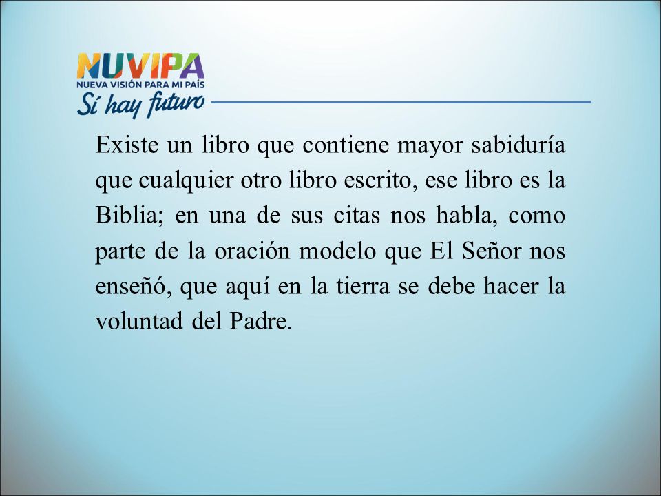 Existe un libro que contiene mayor sabiduría que cualquier otro libro escrito, ese libro es la Biblia; en una de sus citas nos habla, como parte de la oración modelo que El Señor nos enseñó, que aquí en la tierra se debe hacer la voluntad del Padre.