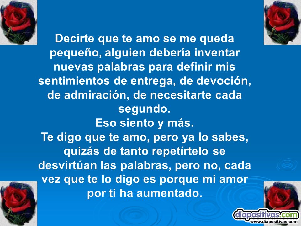 Decirte que te amo se me queda pequeño, alguien debería inventar nuevas palabras para definir mis sentimientos de entrega, de devoción, de admiración, de necesitarte cada segundo.