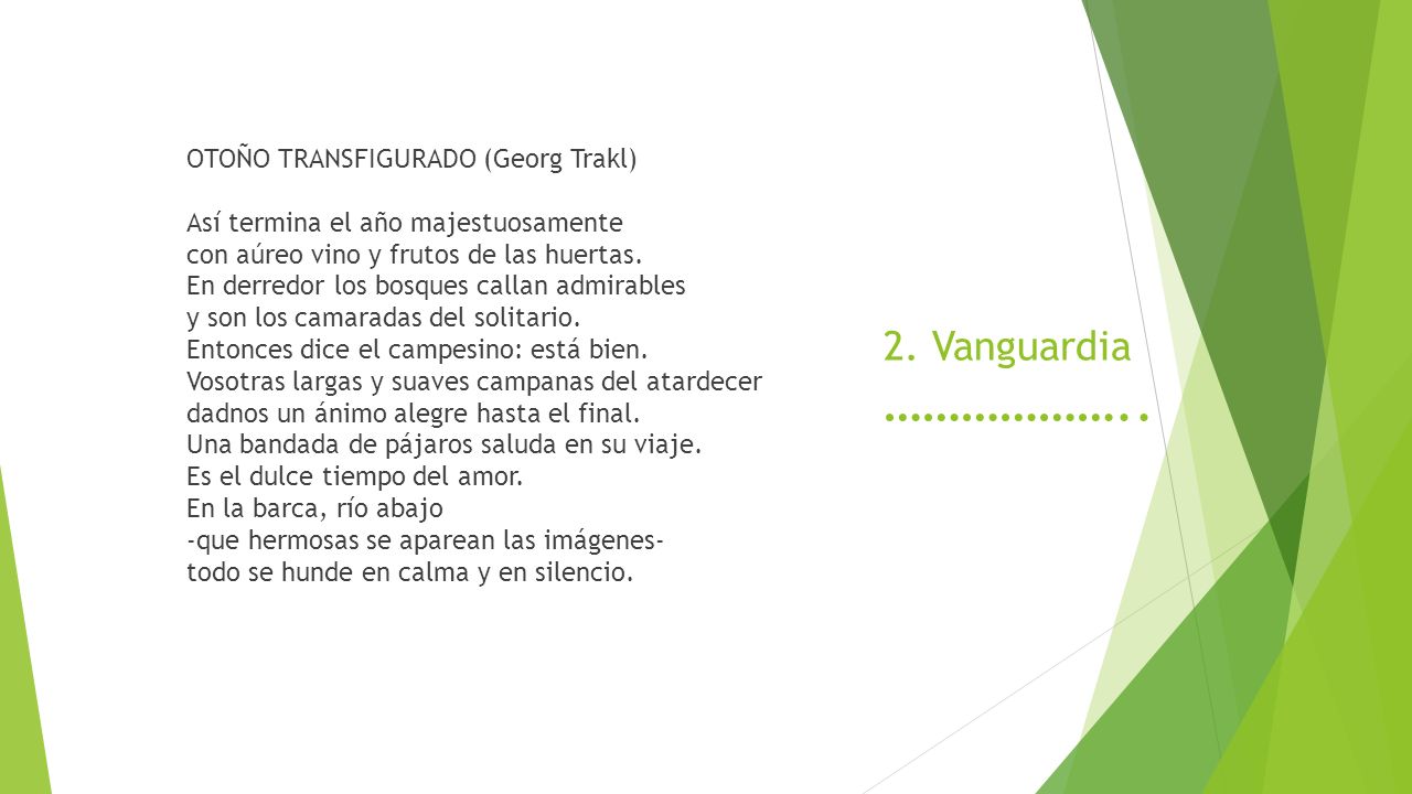 OTOÑO TRANSFIGURADO (Georg Trakl) Así termina el año majestuosamente con aúreo vino y frutos de las huertas. En derredor los bosques callan admirables y son los camaradas del solitario. Entonces dice el campesino: está bien. Vosotras largas y suaves campanas del atardecer dadnos un ánimo alegre hasta el final. Una bandada de pájaros saluda en su viaje. Es el dulce tiempo del amor. En la barca, río abajo -que hermosas se aparean las imágenes- todo se hunde en calma y en silencio.