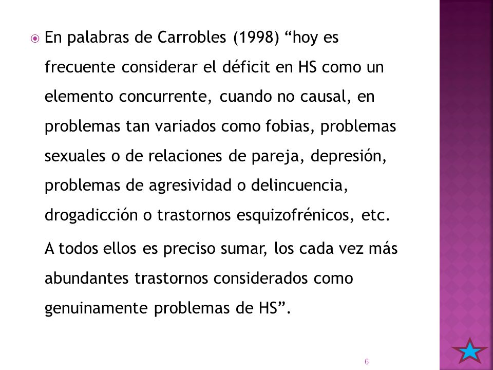 En palabras de Carrobles (1998) hoy es frecuente considerar el déficit en HS como un elemento concurrente, cuando no causal, en problemas tan variados como fobias, problemas sexuales o de relaciones de pareja, depresión, problemas de agresividad o delincuencia, drogadicción o trastornos esquizofrénicos, etc.