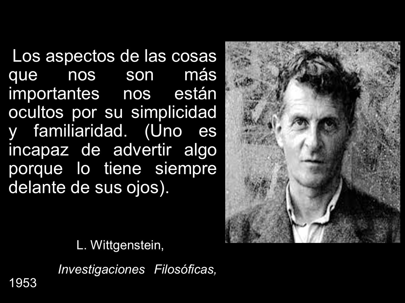 Los aspectos de las cosas que nos son más importantes nos están ocultos por su simplicidad y familiaridad. (Uno es incapaz de advertir algo porque lo tiene siempre delante de sus ojos).