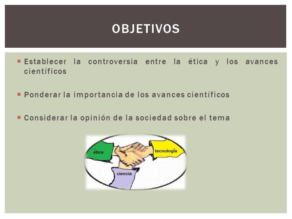 Objetivos Establecer la controversia entre la ética y los avances científicos. Ponderar la importancia de los avances científicos.