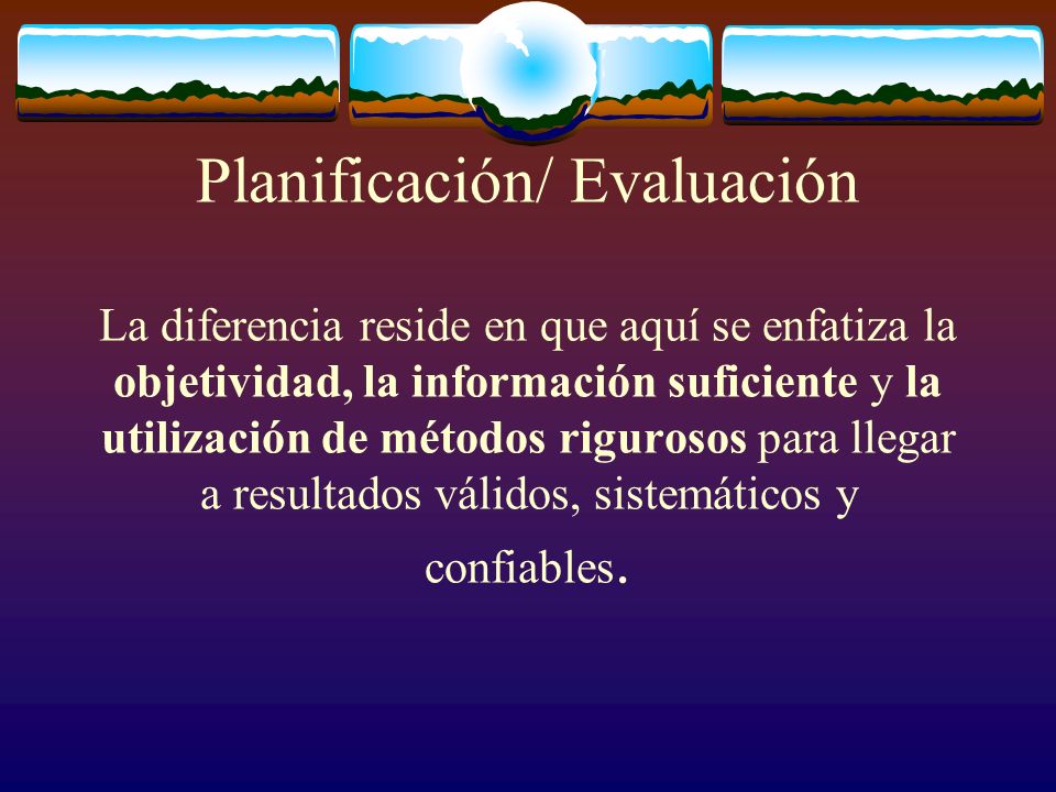 Planificación/ Evaluación La diferencia reside en que aquí se enfatiza la objetividad, la información suficiente y la utilización de métodos rigurosos para llegar a resultados válidos, sistemáticos y confiables.