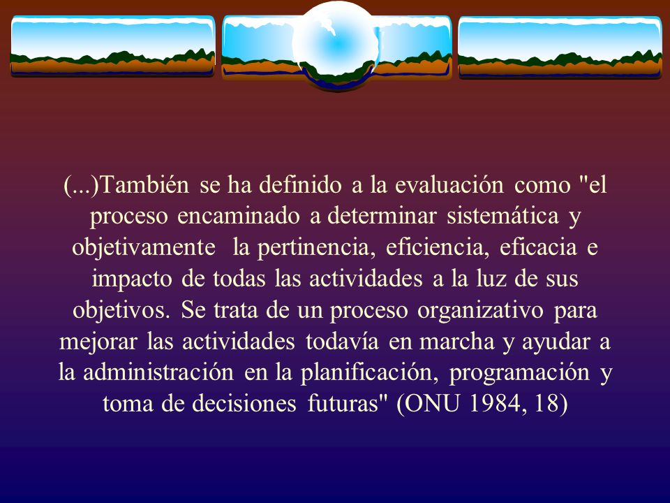 (...)También se ha definido a la evaluación como el proceso encaminado a determinar sistemática y objetivamente la pertinencia, eficiencia, eficacia e impacto de todas las actividades a la luz de sus objetivos.