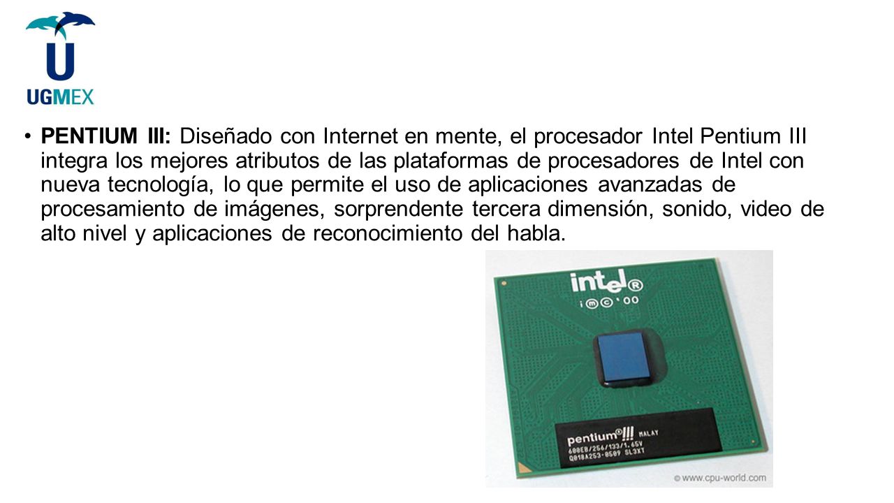 PENTIUM III: Diseñado con Internet en mente, el procesador Intel Pentium III integra los mejores atributos de las plataformas de procesadores de Intel con nueva tecnología, lo que permite el uso de aplicaciones avanzadas de procesamiento de imágenes, sorprendente tercera dimensión, sonido, video de alto nivel y aplicaciones de reconocimiento del habla.