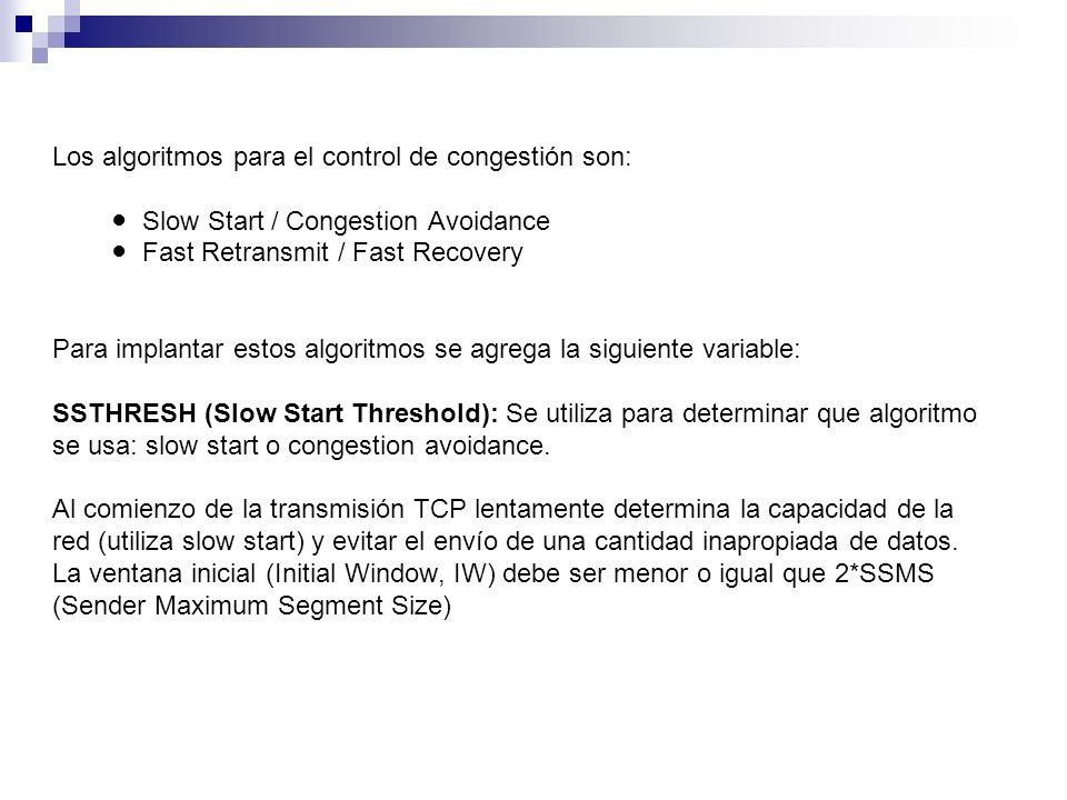 Los algoritmos para el control de congestión son: ● Slow Start / Congestion Avoidance ● Fast Retransmit / Fast Recovery Para implantar estos algoritmos se agrega la siguiente variable: SSTHRESH (Slow Start Threshold): Se utiliza para determinar que algoritmo se usa: slow start o congestion avoidance.