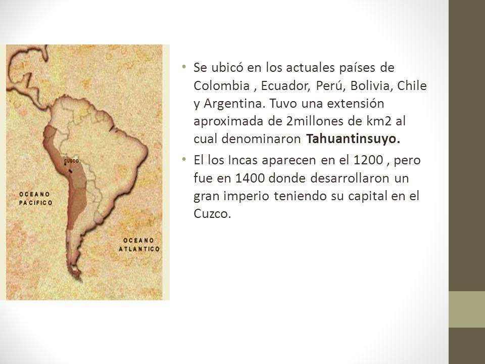 Se ubicó en los actuales países de Colombia , Ecuador, Perú, Bolivia, Chile y Argentina. Tuvo una extensión aproximada de 2millones de km2 al cual denominaron Tahuantinsuyo.