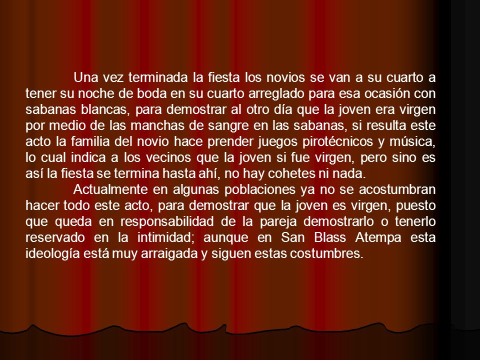 Una vez terminada la fiesta los novios se van a su cuarto a tener su noche de boda en su cuarto arreglado para esa ocasión con sabanas blancas, para demostrar al otro día que la joven era virgen por medio de las manchas de sangre en las sabanas, si resulta este acto la familia del novio hace prender juegos pirotécnicos y música, lo cual indica a los vecinos que la joven si fue virgen, pero sino es así la fiesta se termina hasta ahí, no hay cohetes ni nada.