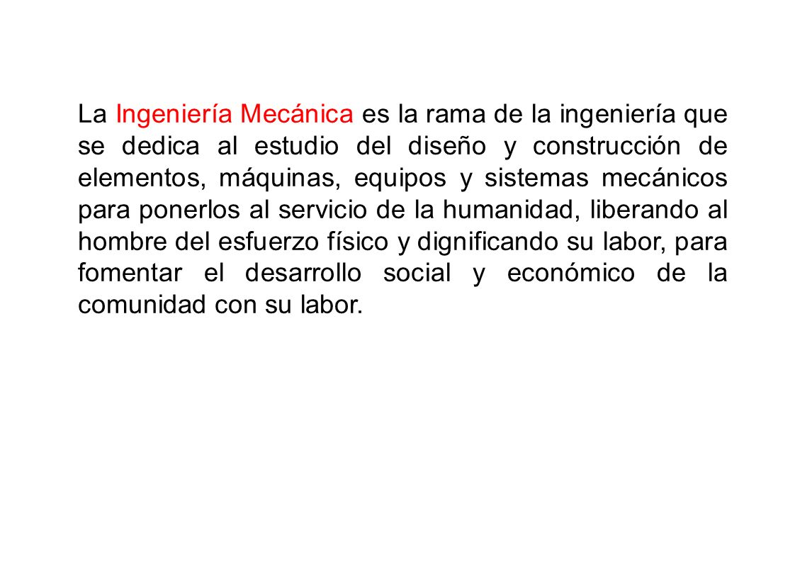 La Ingeniería Mecánica es la rama de la ingeniería que se dedica al estudio del diseño y construcción de elementos, máquinas, equipos y sistemas mecánicos para ponerlos al servicio de la humanidad, liberando al hombre del esfuerzo físico y dignificando su labor, para fomentar el desarrollo social y económico de la comunidad con su labor.