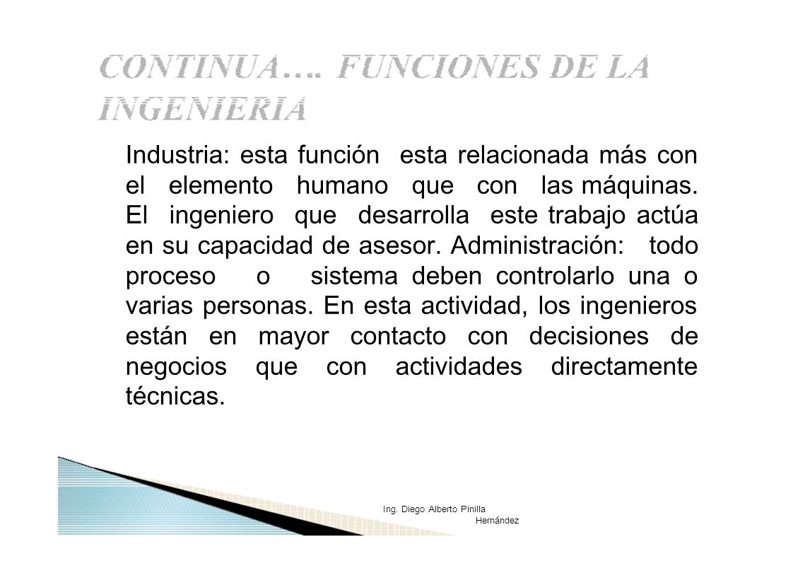 Industria: esta función esta relacionada más con el elemento humano que con las máquinas. El ingeniero que desarrolla este trabajo actúa en su capacidad de asesor. Administración: todo proceso o sistema deben controlarlo una o varias personas. En esta actividad, los ingenieros están en mayor contacto con decisiones de negocios que con actividades directamente técnicas.