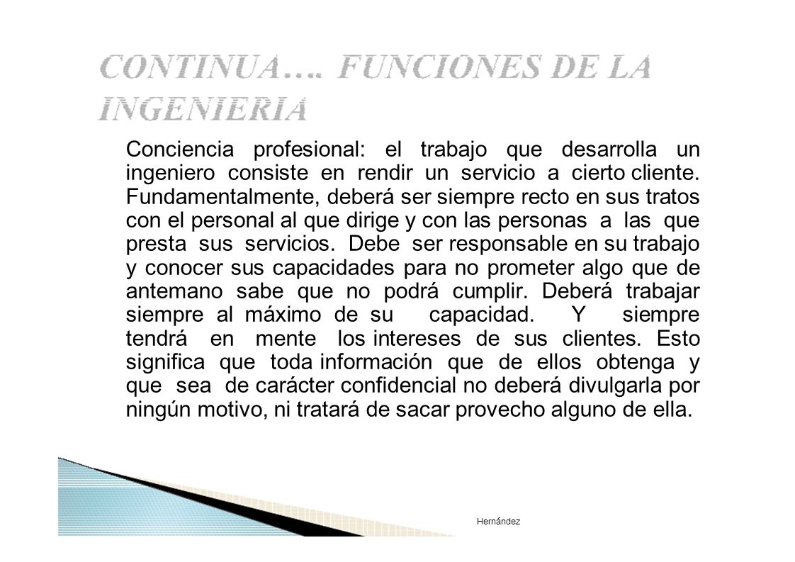 Conciencia profesional: el trabajo que desarrolla un ingeniero consiste en rendir un servicio a cierto cliente. Fundamentalmente, deberá ser siempre recto en sus tratos con el personal al que dirige y con las personas a las que presta sus servicios. Debe ser responsable en su trabajo y conocer sus capacidades para no prometer algo que de antemano sabe que no podrá cumplir. Deberá trabajar siempre al máximo de su capacidad. Y siempre tendrá en mente los intereses de sus clientes. Esto significa que toda información que de ellos obtenga y que sea de carácter confidencial no deberá divulgarla por ningún motivo, ni tratará de sacar provecho alguno de ella.