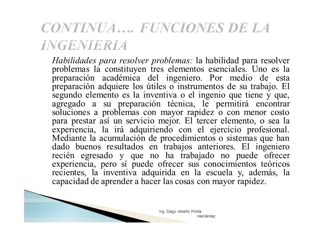 Habilidades para resolver problemas: la habilidad para resolver problemas la constituyen tres elementos esenciales. Uno es la preparación académica del ingeniero. Por medio de esta preparación adquiere los útiles o instrumentos de su trabajo. El segundo elemento es la inventiva o el ingenio que tiene y que, agregado a su preparación técnica, le permitirá encontrar soluciones a problemas con mayor rapidez o con menor costo para prestar así un servicio mejor. El tercer elemento, o sea la experiencia, la irá adquiriendo con el ejercicio profesional. Mediante la acumulación de procedimientos o sistemas que han dado buenos resultados en trabajos anteriores. El ingeniero recién egresado y que no ha trabajado no puede ofrecer experiencia, pero sí puede ofrecer sus conocimientos teóricos recientes, la inventiva adquirida en la escuela y, además, la capacidad de aprender a hacer las cosas con mayor rapidez.