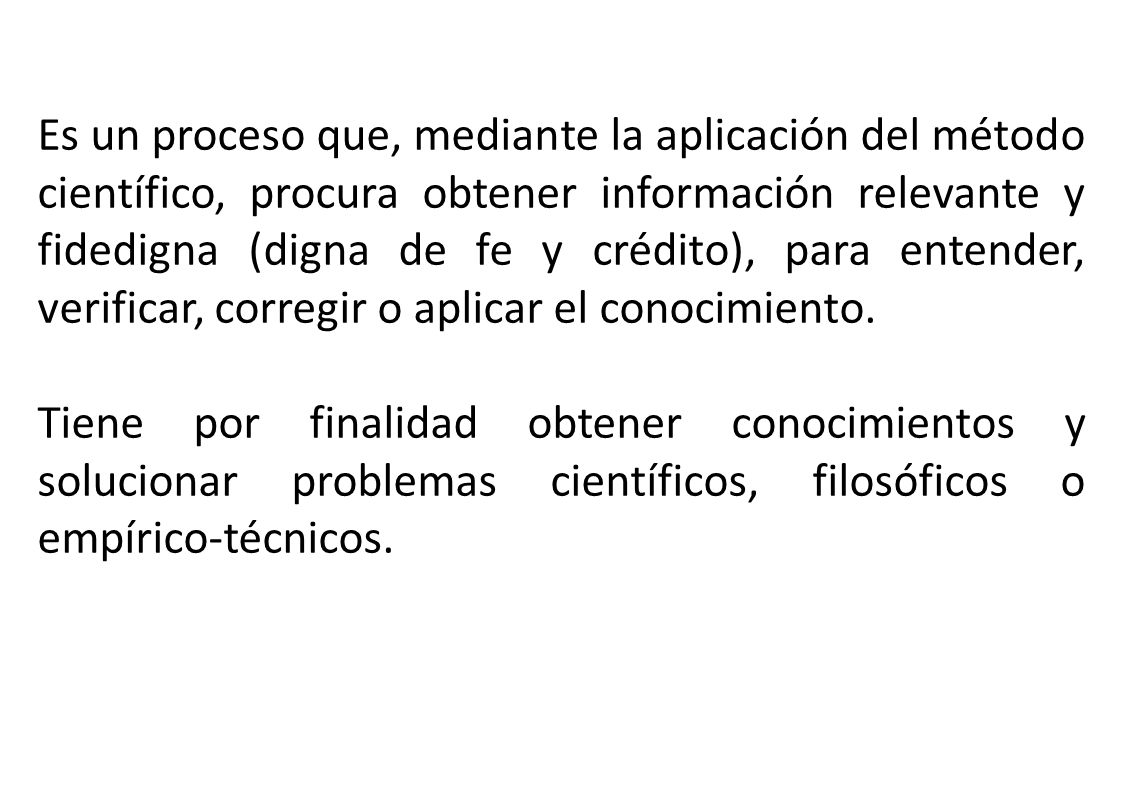 Es un proceso que, mediante la aplicación del método científico, procura obtener información relevante y fidedigna (digna de fe y crédito), para entender, verificar, corregir o aplicar el conocimiento.