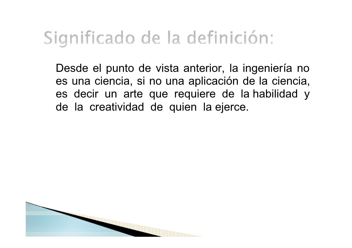 Desde el punto de vista anterior, la ingeniería no es una ciencia, si no una aplicación de la ciencia, es decir un arte que requiere de la habilidad y de la creatividad de quien la ejerce.