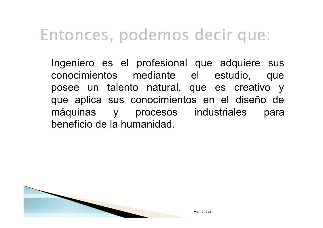 Ingeniero es el profesional que adquiere sus conocimientos mediante el estudio, que posee un talento natural, que es creativo y que aplica sus conocimientos en el diseño de máquinas y procesos industriales para beneficio de la humanidad.