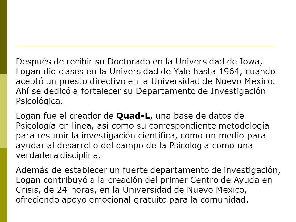 Después de recibir su Doctorado en la Universidad de Iowa, Logan dio clases en la Universidad de Yale hasta 1964, cuando aceptó un puesto directivo en la Universidad de Nuevo Mexico. Ahí se dedicó a fortalecer su Departamento de Investigación Psicológica.