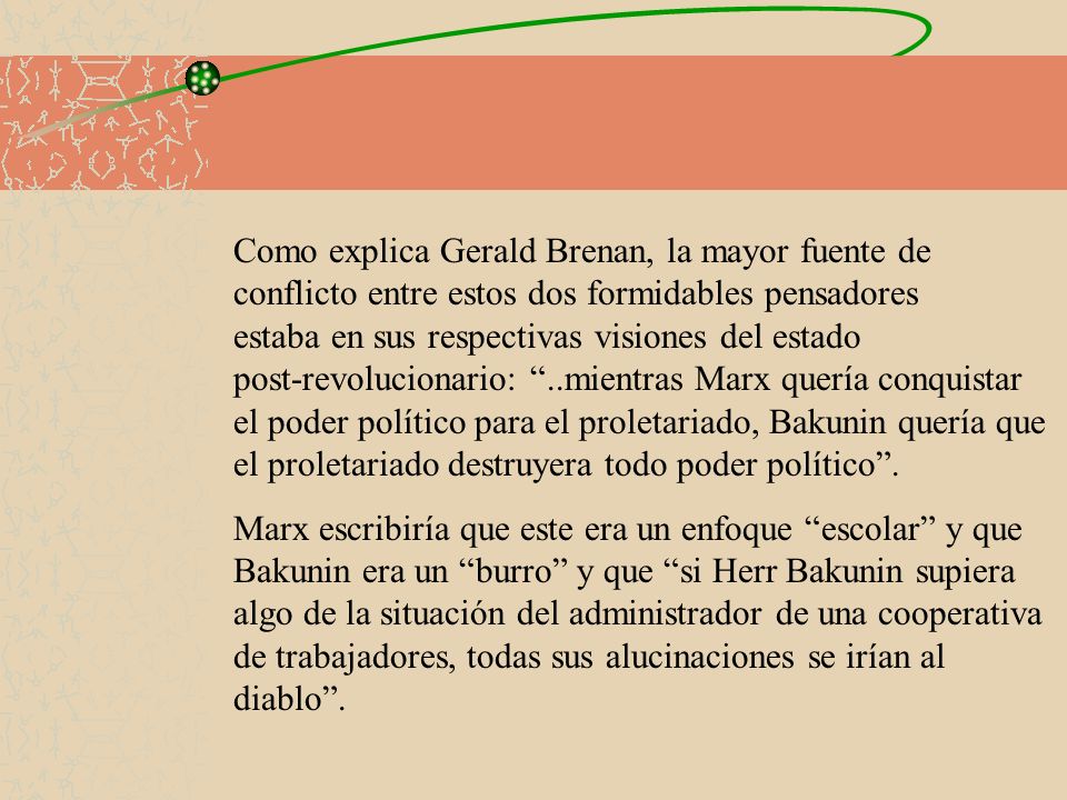 Como explica Gerald Brenan, la mayor fuente de conflicto entre estos dos formidables pensadores estaba en sus respectivas visiones del estado post-revolucionario: ..mientras Marx quería conquistar el poder político para el proletariado, Bakunin quería que el proletariado destruyera todo poder político .