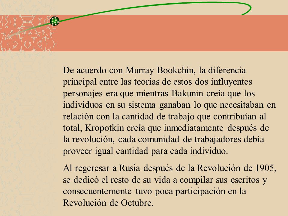 De acuerdo con Murray Bookchin, la diferencia principal entre las teorías de estos dos influyentes personajes era que mientras Bakunin creía que los individuos en su sistema ganaban lo que necesitaban en relación con la cantidad de trabajo que contribuían al total, Kropotkin creía que inmediatamente después de la revolución, cada comunidad de trabajadores debía proveer igual cantidad para cada individuo.