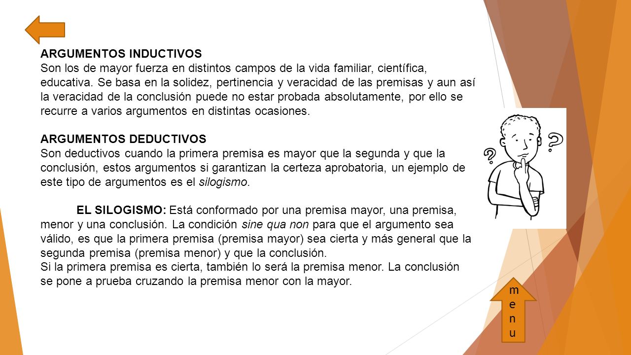 ARGUMENTOS INDUCTIVOS Son los de mayor fuerza en distintos campos de la vida familiar, científica, educativa. Se basa en la solidez, pertinencia y veracidad de las premisas y aun así la veracidad de la conclusión puede no estar probada absolutamente, por ello se recurre a varios argumentos en distintas ocasiones. ARGUMENTOS DEDUCTIVOS Son deductivos cuando la primera premisa es mayor que la segunda y que la conclusión, estos argumentos si garantizan la certeza aprobatoria, un ejemplo de este tipo de argumentos es el silogismo. EL SILOGISMO: Está conformado por una premisa mayor, una premisa, menor y una conclusión. La condición sine qua non para que el argumento sea válido, es que la primera premisa (premisa mayor) sea cierta y más general que la segunda premisa (premisa menor) y que la conclusión. Si la primera premisa es cierta, también lo será la premisa menor. La conclusión se pone a prueba cruzando la premisa menor con la mayor.