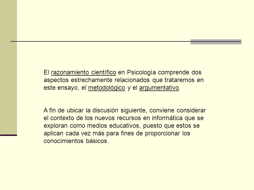El razonamiento científico en Psicología comprende dos aspectos estrechamente relacionados que trataremos en este ensayo, el metodológico y el argumentativo.