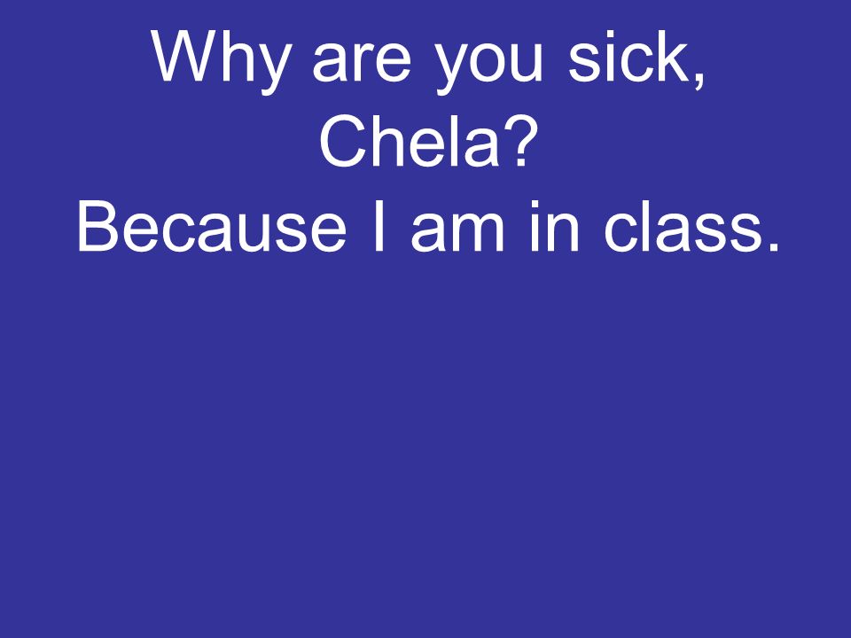 Why are you sick, Chela Because I am in class.