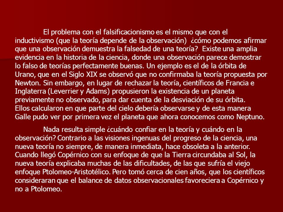 El problema con el falsificacionismo es el mismo que con el inductivismo (que la teoría depende de la observación) ¿cómo podemos afirmar que una observación demuestra la falsedad de una teoría Existe una amplia evidencia en la historia de la ciencia, donde una observación parece demostrar lo falso de teorías perfectamente buenas. Un ejemplo es el de la órbita de Urano, que en el Siglo XIX se observó que no confirmaba la teoría propuesta por Newton. Sin embargo, en lugar de rechazar la teoría, científicos de Francia e Inglaterra (Leverrier y Adams) propusieron la existencia de un planeta previamente no observado, para dar cuenta de la desviación de su órbita. Ellos calcularon en que parte del cielo debería observarse y de esta manera Galle pudo ver por primera vez el planeta que ahora conocemos como Neptuno.