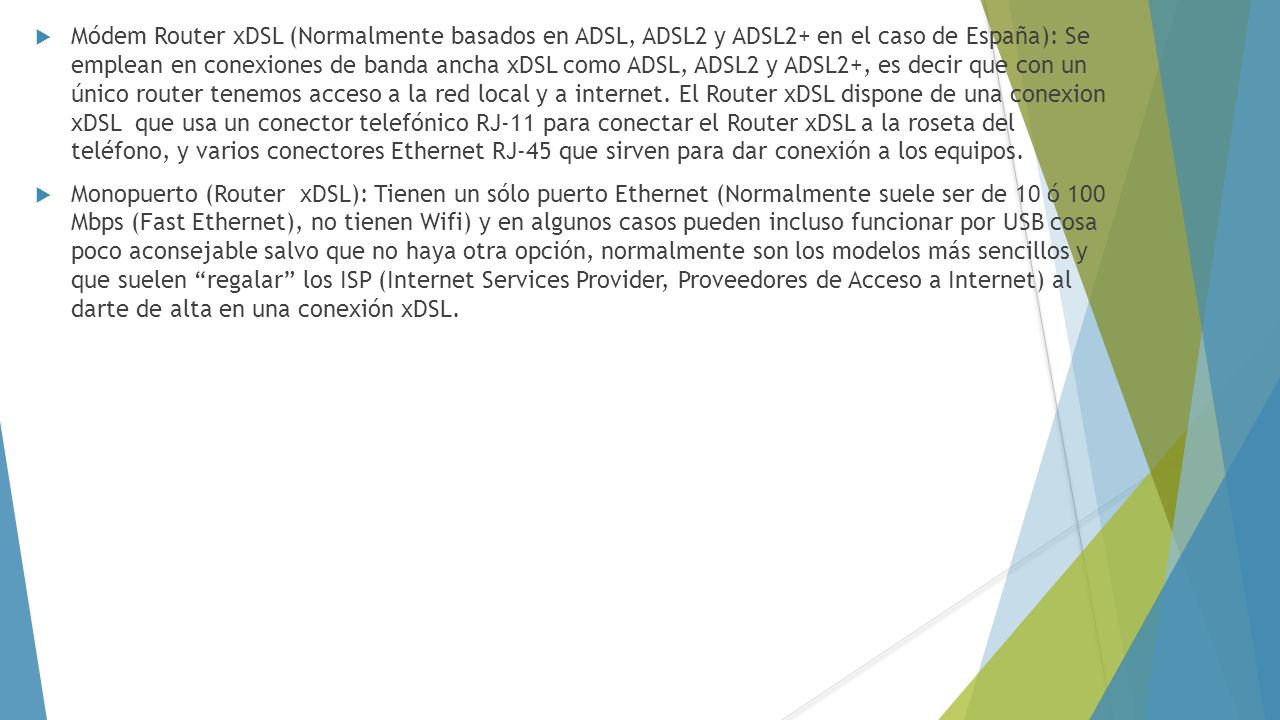 Módem Router xDSL (Normalmente basados en ADSL, ADSL2 y ADSL2+ en el caso de España): Se emplean en conexiones de banda ancha xDSL como ADSL, ADSL2 y ADSL2+, es decir que con un único router tenemos acceso a la red local y a internet. El Router xDSL dispone de una conexion xDSL que usa un conector telefónico RJ-11 para conectar el Router xDSL a la roseta del teléfono, y varios conectores Ethernet RJ-45 que sirven para dar conexión a los equipos.