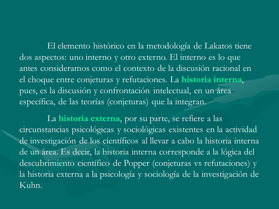 El elemento histórico en la metodología de Lakatos tiene dos aspectos: uno interno y otro externo. El interno es lo que antes consideramos como el contexto de la discusión racional en el choque entre conjeturas y refutaciones. La historia interna, pues, es la discusión y confrontación intelectual, en un área específica, de las teorías (conjeturas) que la integran.