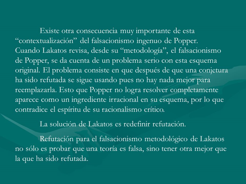 Existe otra consecuencia muy importante de esta contextualización del falsacionismo ingenuo de Popper. Cuando Lakatos revisa, desde su metodología , el falsacionismo de Popper, se da cuenta de un problema serio con esta esquema original. El problema consiste en que después de que una conjetura ha sido refutada se sigue usando pues no hay nada mejor para reemplazarla. Esto que Popper no logra resolver completamente aparece como un ingrediente irracional en su esquema, por lo que contradice el espíritu de su racionalismo crítico.
