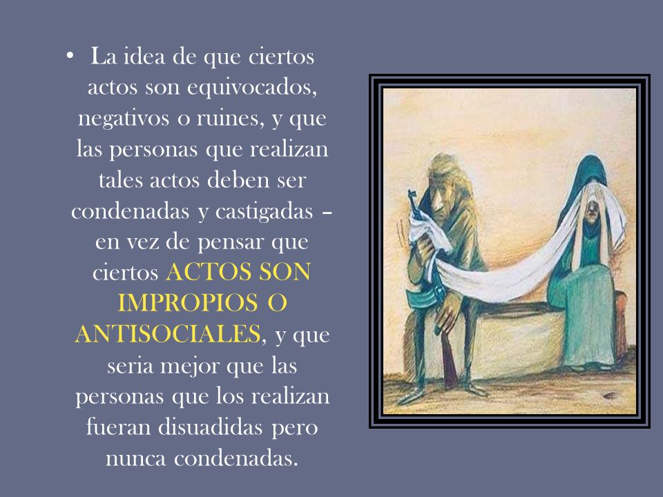 La idea de que ciertos actos son equivocados, negativos o ruines, y que las personas que realizan tales actos deben ser condenadas y castigadas –en vez de pensar que ciertos ACTOS SON IMPROPIOS O ANTISOCIALES, y que seria mejor que las personas que los realizan fueran disuadidas pero nunca condenadas.