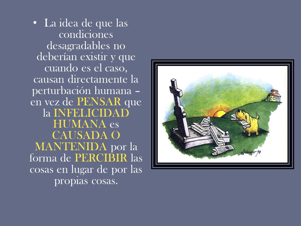 La idea de que las condiciones desagradables no deberían existir y que cuando es el caso, causan directamente la perturbación humana –en vez de PENSAR que la INFELICIDAD HUMANA es CAUSADA O MANTENIDA por la forma de PERCIBIR las cosas en lugar de por las propias cosas.
