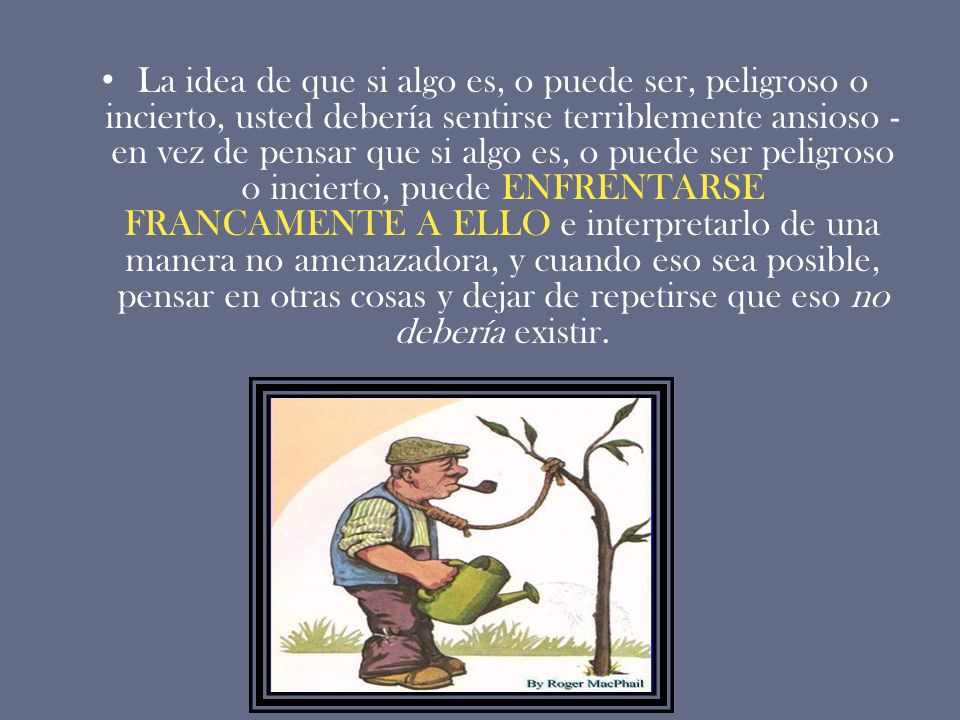 La idea de que si algo es, o puede ser, peligroso o incierto, usted debería sentirse terriblemente ansioso -en vez de pensar que si algo es, o puede ser peligroso o incierto, puede ENFRENTARSE FRANCAMENTE A ELLO e interpretarlo de una manera no amenazadora, y cuando eso sea posible, pensar en otras cosas y dejar de repetirse que eso no debería existir.