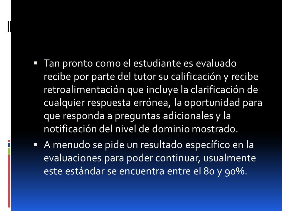 Tan pronto como el estudiante es evaluado recibe por parte del tutor su calificación y recibe retroalimentación que incluye la clarificación de cualquier respuesta errónea, la oportunidad para que responda a preguntas adicionales y la notificación del nivel de dominio mostrado.