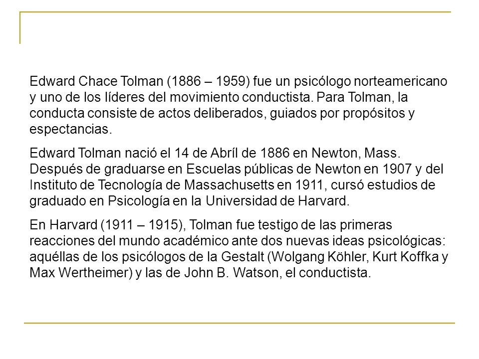 Edward Chace Tolman (1886 – 1959) fue un psicólogo norteamericano y uno de los líderes del movimiento conductista. Para Tolman, la conducta consiste de actos deliberados, guiados por propósitos y espectancias.