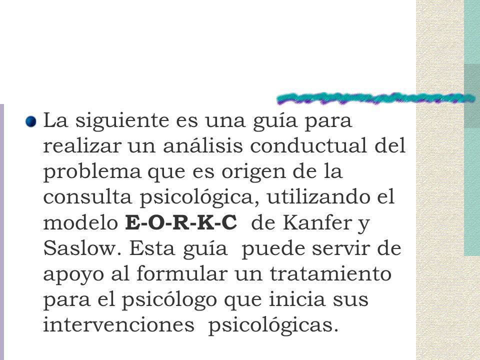 La siguiente es una guía para realizar un análisis conductual del problema que es origen de la consulta psicológica, utilizando el modelo E-O-R-K-C de Kanfer y Saslow.