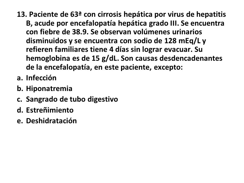 13. Paciente de 63ª con cirrosis hepática por virus de hepatitis B, acude por encefalopatía hepática grado III. Se encuentra con fiebre de Se observan volúmenes urinarios disminuidos y se encuentra con sodio de 128 mEq/L y refieren familiares tiene 4 días sin lograr evacuar. Su hemoglobina es de 15 g/dL. Son causas desdencadenantes de la encefalopatía, en este paciente, excepto: