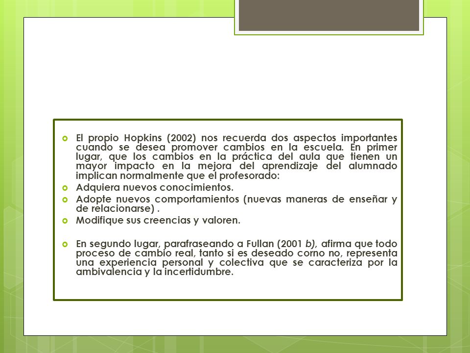 El propio Hopkins (2002) nos recuerda dos aspectos importantes cuando se desea promover cambios en la escuela. En primer lugar, que los cambios en la práctica del aula que tienen un mayor impacto en la mejora del aprendizaje del alumnado implican normalmente que el profesorado: