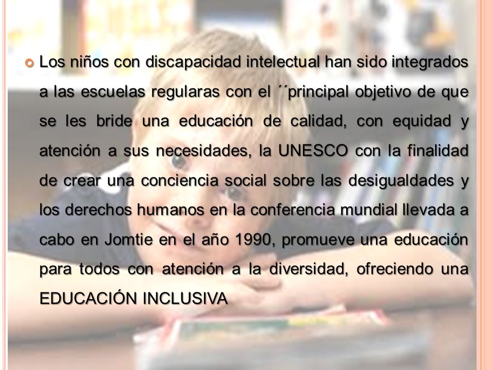Los niños con discapacidad intelectual han sido integrados a las escuelas regularas con el ´´principal objetivo de que se les bride una educación de calidad, con equidad y atención a sus necesidades, la UNESCO con la finalidad de crear una conciencia social sobre las desigualdades y los derechos humanos en la conferencia mundial llevada a cabo en Jomtie en el año 1990, promueve una educación para todos con atención a la diversidad, ofreciendo una EDUCACIÓN INCLUSIVA