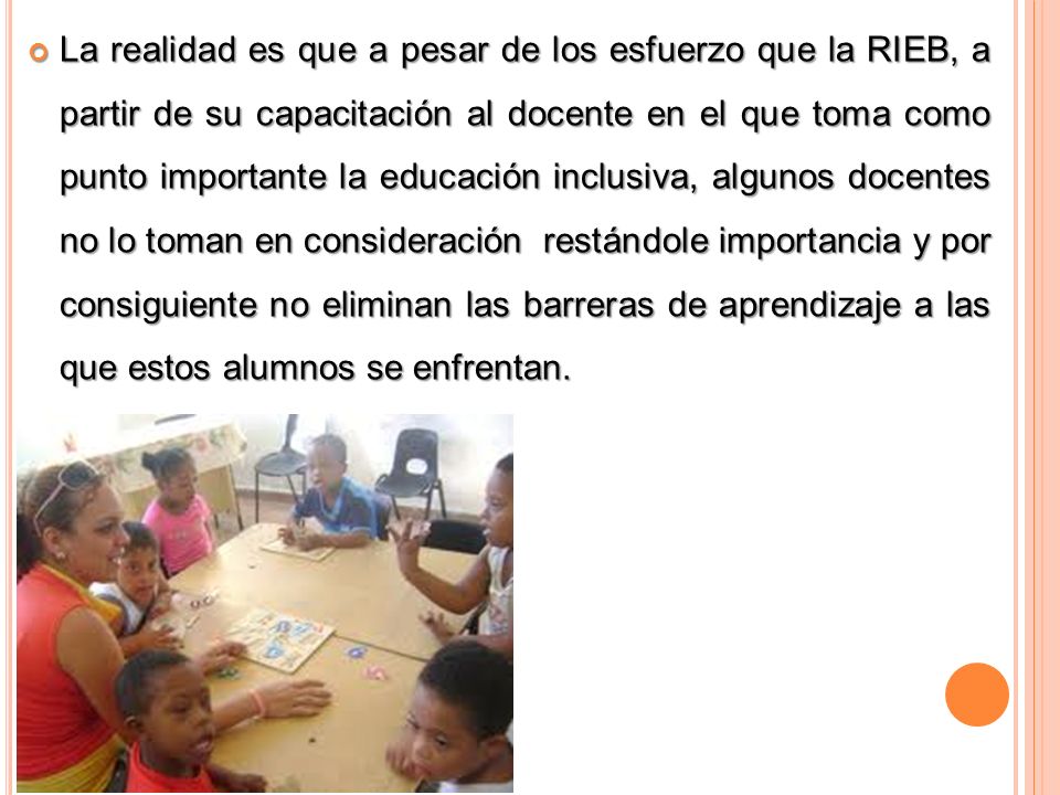 La realidad es que a pesar de los esfuerzo que la RIEB, a partir de su capacitación al docente en el que toma como punto importante la educación inclusiva, algunos docentes no lo toman en consideración restándole importancia y por consiguiente no eliminan las barreras de aprendizaje a las que estos alumnos se enfrentan.