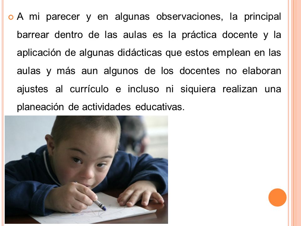 A mi parecer y en algunas observaciones, la principal barrear dentro de las aulas es la práctica docente y la aplicación de algunas didácticas que estos emplean en las aulas y más aun algunos de los docentes no elaboran ajustes al currículo e incluso ni siquiera realizan una planeación de actividades educativas.