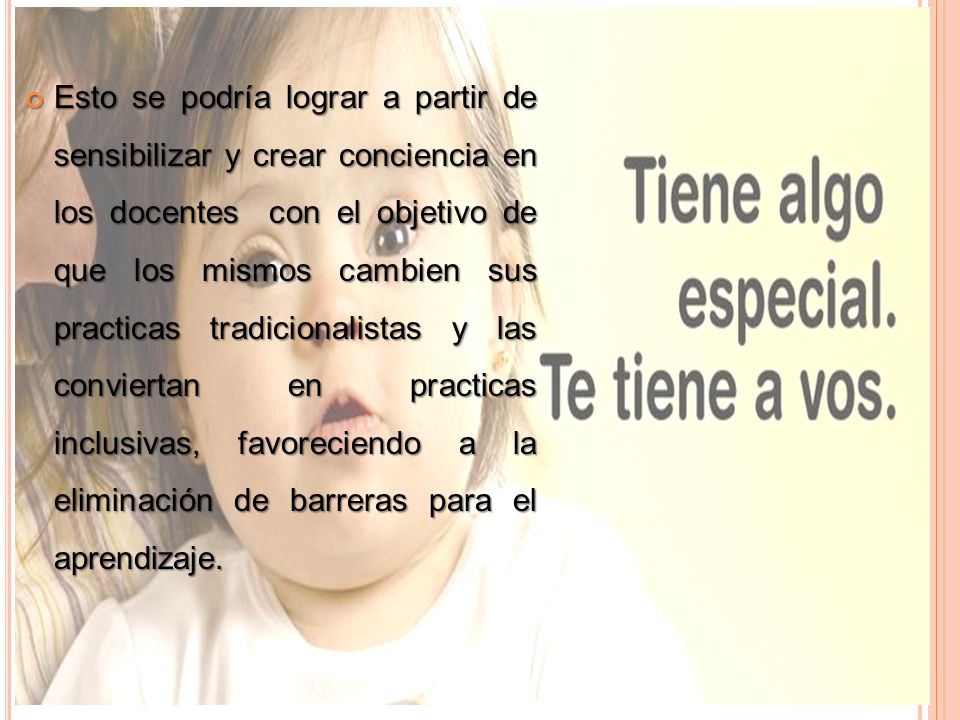 Esto se podría lograr a partir de sensibilizar y crear conciencia en los docentes con el objetivo de que los mismos cambien sus practicas tradicionalistas y las conviertan en practicas inclusivas, favoreciendo a la eliminación de barreras para el aprendizaje.