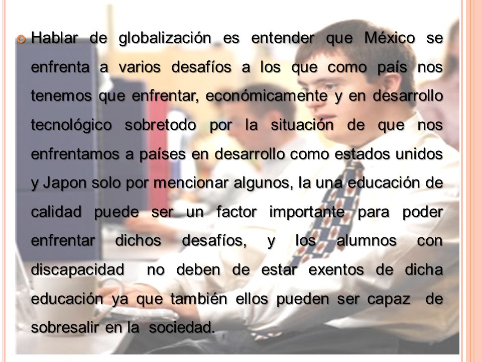 Hablar de globalización es entender que México se enfrenta a varios desafíos a los que como país nos tenemos que enfrentar, económicamente y en desarrollo tecnológico sobretodo por la situación de que nos enfrentamos a países en desarrollo como estados unidos y Japon solo por mencionar algunos, la una educación de calidad puede ser un factor importante para poder enfrentar dichos desafíos, y los alumnos con discapacidad no deben de estar exentos de dicha educación ya que también ellos pueden ser capaz de sobresalir en la sociedad.