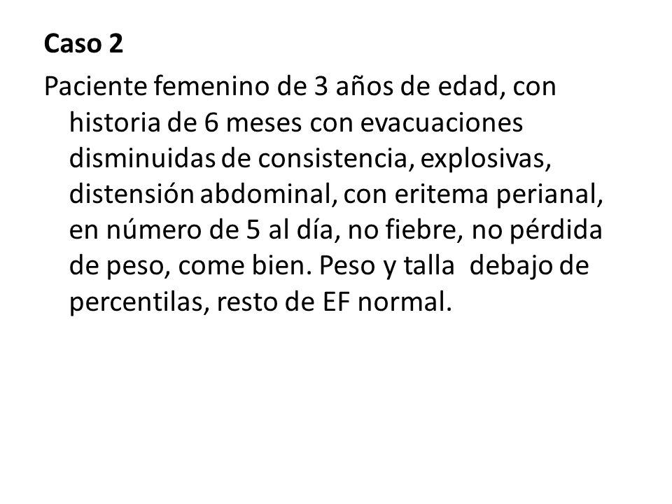 Caso 2 Paciente femenino de 3 años de edad, con historia de 6 meses con evacuaciones disminuidas de consistencia, explosivas, distensión abdominal, con eritema perianal, en número de 5 al día, no fiebre, no pérdida de peso, come bien.