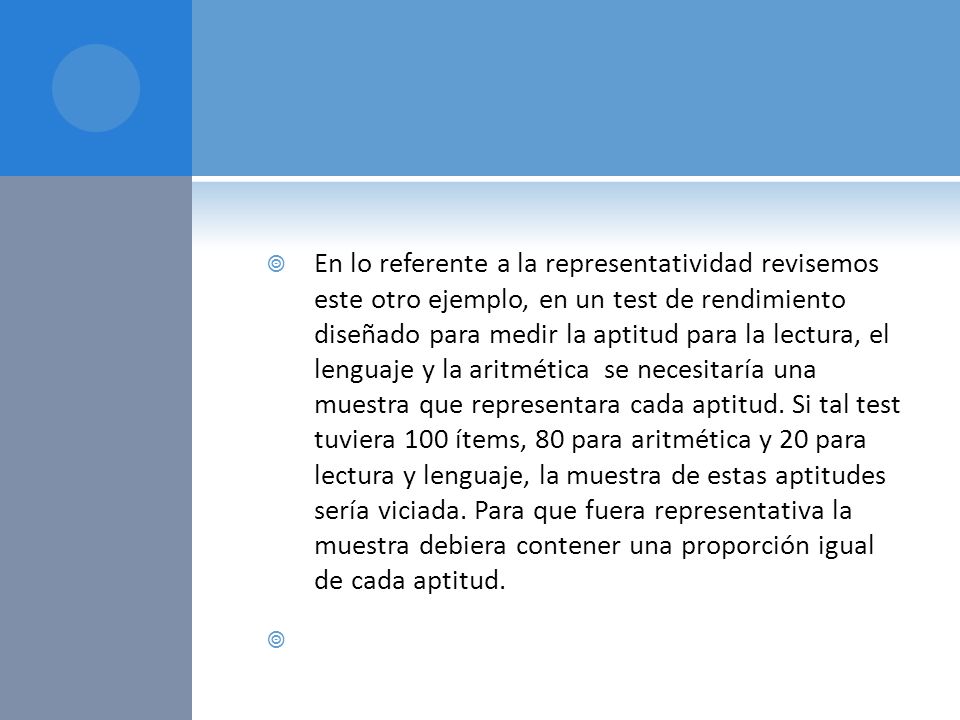 En lo referente a la representatividad revisemos este otro ejemplo, en un test de rendimiento diseñado para medir la aptitud para la lectura, el lenguaje y la aritmética se necesitaría una muestra que representara cada aptitud. Si tal test tuviera 100 ítems, 80 para aritmética y 20 para lectura y lenguaje, la muestra de estas aptitudes sería viciada. Para que fuera representativa la muestra debiera contener una proporción igual de cada aptitud.