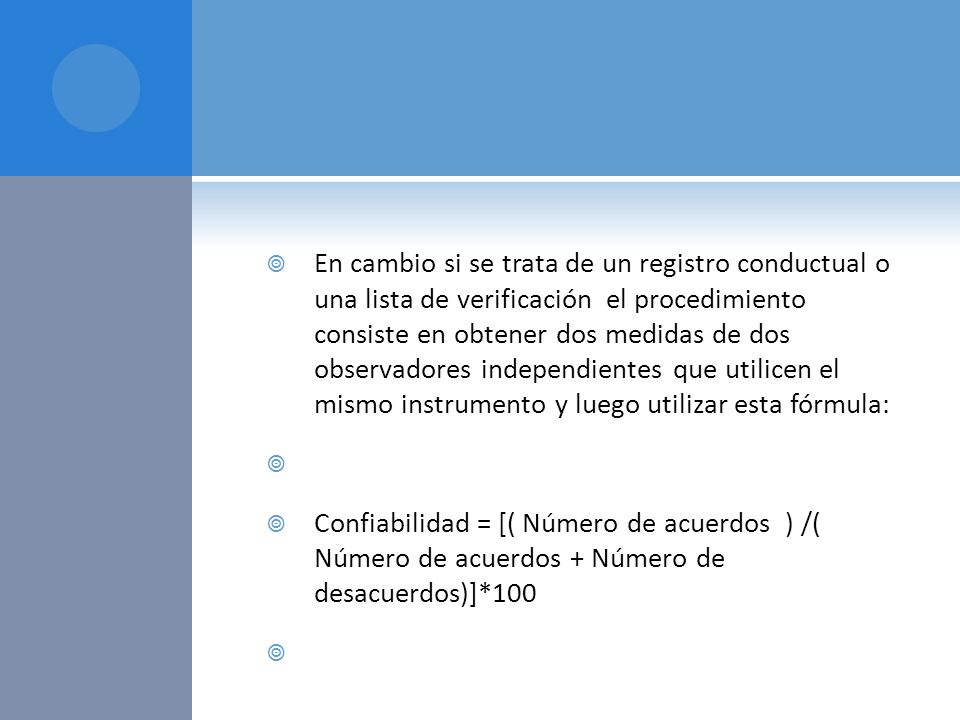 En cambio si se trata de un registro conductual o una lista de verificación el procedimiento consiste en obtener dos medidas de dos observadores independientes que utilicen el mismo instrumento y luego utilizar esta fórmula: