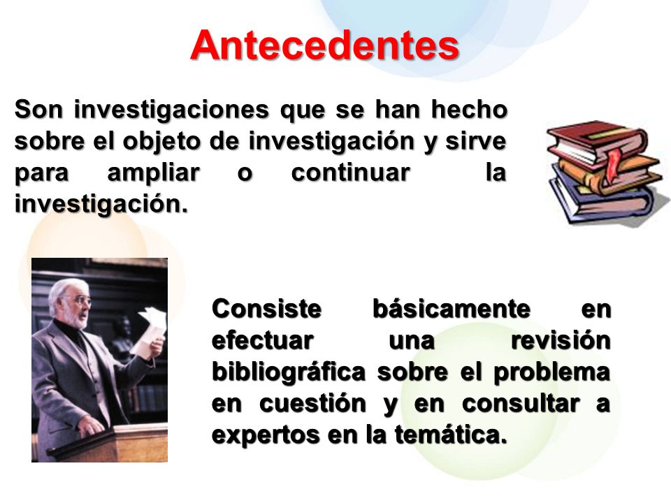 Antecedentes Son investigaciones que se han hecho sobre el objeto de investigación y sirve para ampliar o continuar la investigación.