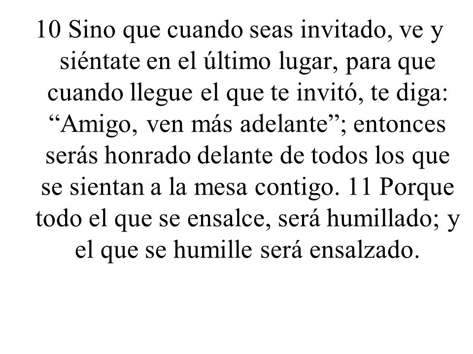 10 Sino que cuando seas invitado, ve y siéntate en el último lugar, para que cuando llegue el que te invitó, te diga: Amigo, ven más adelante ; entonces serás honrado delante de todos los que se sientan a la mesa contigo.
